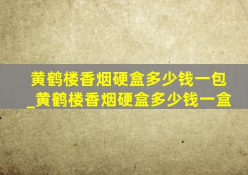 黄鹤楼香烟硬盒多少钱一包_黄鹤楼香烟硬盒多少钱一盒