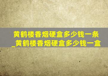 黄鹤楼香烟硬盒多少钱一条_黄鹤楼香烟硬盒多少钱一盒