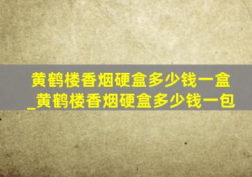 黄鹤楼香烟硬盒多少钱一盒_黄鹤楼香烟硬盒多少钱一包