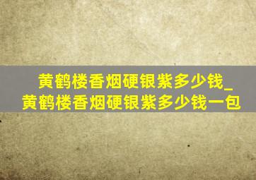 黄鹤楼香烟硬银紫多少钱_黄鹤楼香烟硬银紫多少钱一包