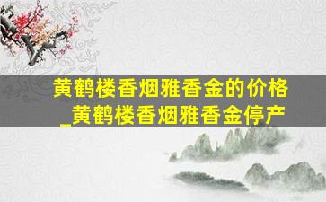 黄鹤楼香烟雅香金的价格_黄鹤楼香烟雅香金停产