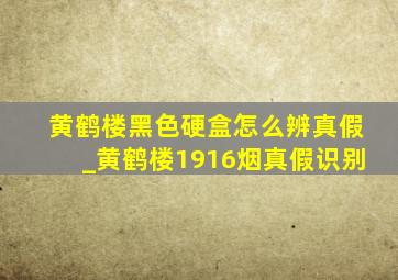 黄鹤楼黑色硬盒怎么辨真假_黄鹤楼1916烟真假识别