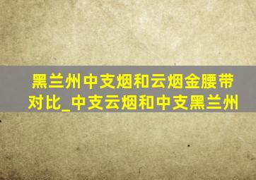 黑兰州中支烟和云烟金腰带对比_中支云烟和中支黑兰州