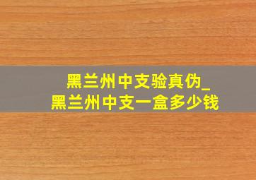 黑兰州中支验真伪_黑兰州中支一盒多少钱