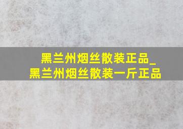 黑兰州烟丝散装正品_黑兰州烟丝散装一斤正品