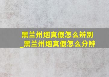 黑兰州烟真假怎么辨别_黑兰州烟真假怎么分辨