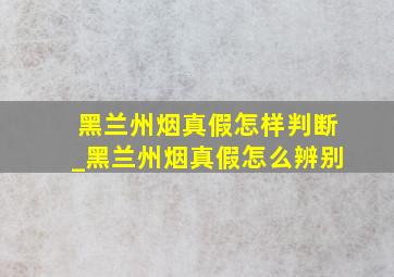 黑兰州烟真假怎样判断_黑兰州烟真假怎么辨别