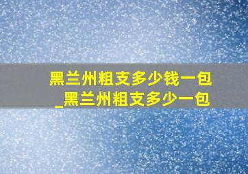 黑兰州粗支多少钱一包_黑兰州粗支多少一包