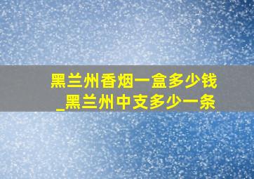 黑兰州香烟一盒多少钱_黑兰州中支多少一条