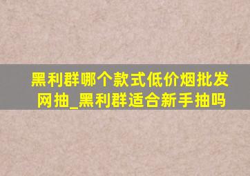 黑利群哪个款式(低价烟批发网)抽_黑利群适合新手抽吗