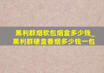 黑利群烟软包烟盒多少钱_黑利群硬盒香烟多少钱一包