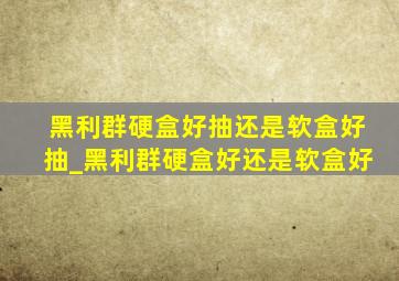 黑利群硬盒好抽还是软盒好抽_黑利群硬盒好还是软盒好