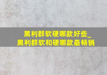 黑利群软硬哪款好些_黑利群软和硬哪款最畅销