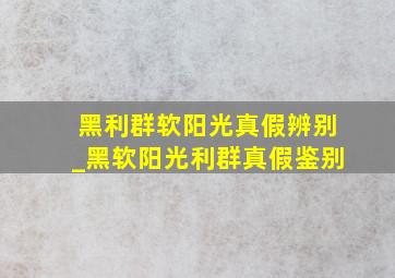 黑利群软阳光真假辨别_黑软阳光利群真假鉴别