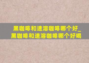 黑咖啡和速溶咖啡哪个好_黑咖啡和速溶咖啡哪个好喝