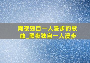 黑夜独自一人漫步的歌曲_黑夜独自一人漫步