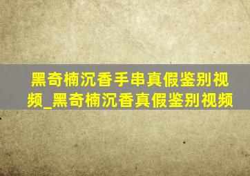 黑奇楠沉香手串真假鉴别视频_黑奇楠沉香真假鉴别视频