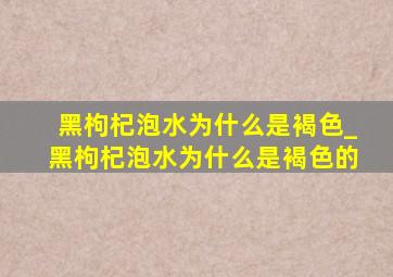 黑枸杞泡水为什么是褐色_黑枸杞泡水为什么是褐色的