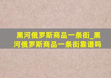 黑河俄罗斯商品一条街_黑河俄罗斯商品一条街靠谱吗