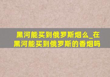 黑河能买到俄罗斯烟么_在黑河能买到俄罗斯的香烟吗