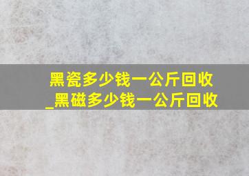 黑瓷多少钱一公斤回收_黑磁多少钱一公斤回收