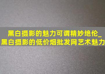 黑白摄影的魅力可谓精妙绝伦_黑白摄影的(低价烟批发网)艺术魅力