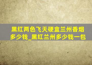 黑红两色飞天硬盒兰州香烟多少钱_黑红兰州多少钱一包