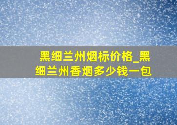 黑细兰州烟标价格_黑细兰州香烟多少钱一包