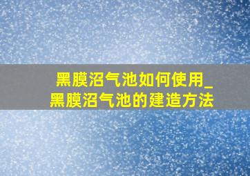 黑膜沼气池如何使用_黑膜沼气池的建造方法