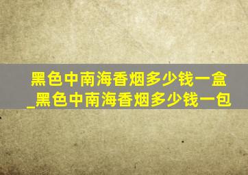 黑色中南海香烟多少钱一盒_黑色中南海香烟多少钱一包