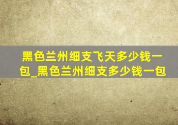 黑色兰州细支飞天多少钱一包_黑色兰州细支多少钱一包