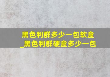 黑色利群多少一包软盒_黑色利群硬盒多少一包