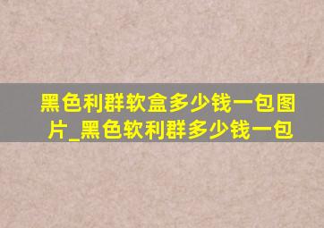 黑色利群软盒多少钱一包图片_黑色软利群多少钱一包