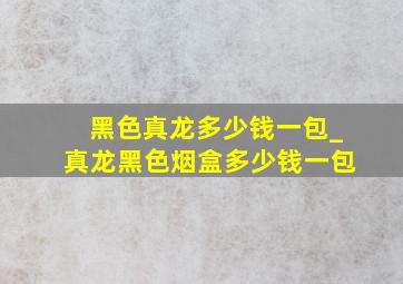 黑色真龙多少钱一包_真龙黑色烟盒多少钱一包