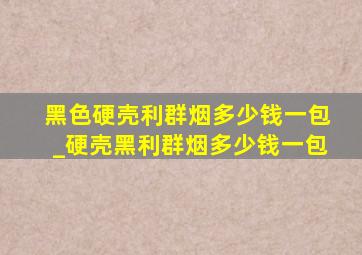 黑色硬壳利群烟多少钱一包_硬壳黑利群烟多少钱一包