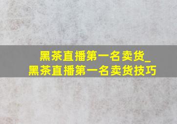 黑茶直播第一名卖货_黑茶直播第一名卖货技巧