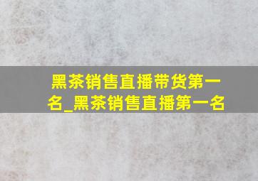 黑茶销售直播带货第一名_黑茶销售直播第一名