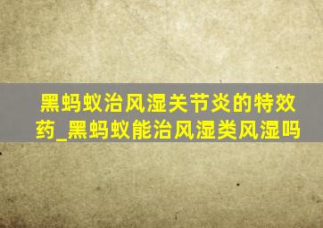 黑蚂蚁治风湿关节炎的特效药_黑蚂蚁能治风湿类风湿吗