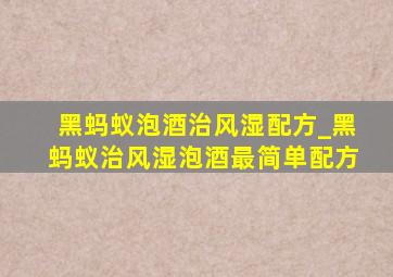 黑蚂蚁泡酒治风湿配方_黑蚂蚁治风湿泡酒最简单配方