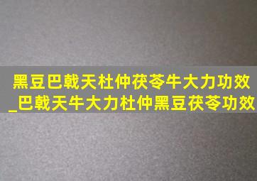 黑豆巴戟天杜仲茯苓牛大力功效_巴戟天牛大力杜仲黑豆茯苓功效