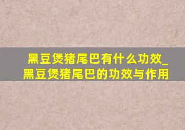 黑豆煲猪尾巴有什么功效_黑豆煲猪尾巴的功效与作用