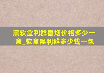 黑软盒利群香烟价格多少一盒_软盒黑利群多少钱一包