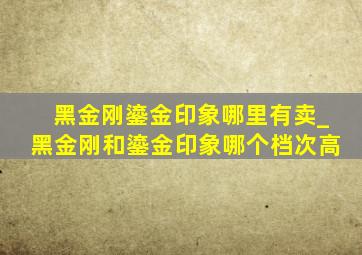 黑金刚鎏金印象哪里有卖_黑金刚和鎏金印象哪个档次高