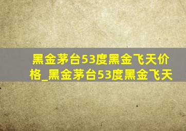 黑金茅台53度黑金飞天价格_黑金茅台53度黑金飞天