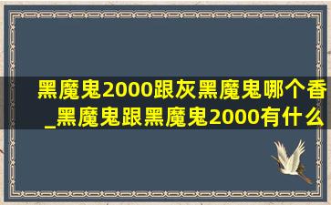 黑魔鬼2000跟灰黑魔鬼哪个香_黑魔鬼跟黑魔鬼2000有什么区别