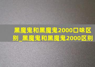 黑魔鬼和黑魔鬼2000口味区别_黑魔鬼和黑魔鬼2000区别