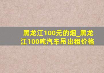 黑龙江100元的烟_黑龙江100吨汽车吊出租价格