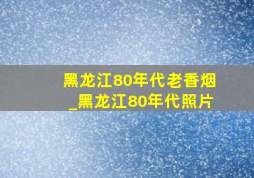 黑龙江80年代老香烟_黑龙江80年代照片