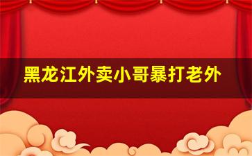 黑龙江外卖小哥暴打老外