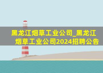 黑龙江烟草工业公司_黑龙江烟草工业公司2024招聘公告